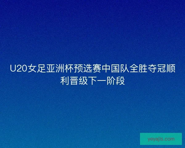U20女足亚洲杯预选赛中国队全胜夺冠顺利晋级下一阶段