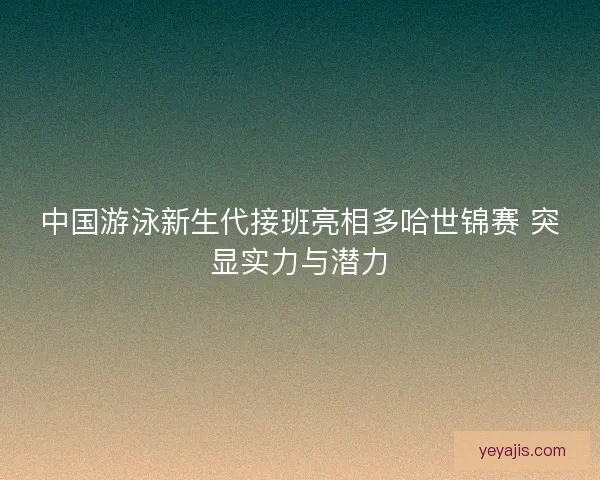 中国游泳新生代接班亮相多哈世锦赛 突显实力与潜力