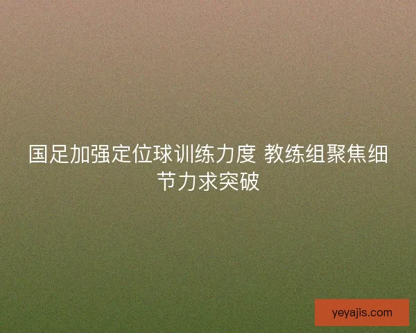 国足加强定位球训练力度 教练组聚焦细节力求突破