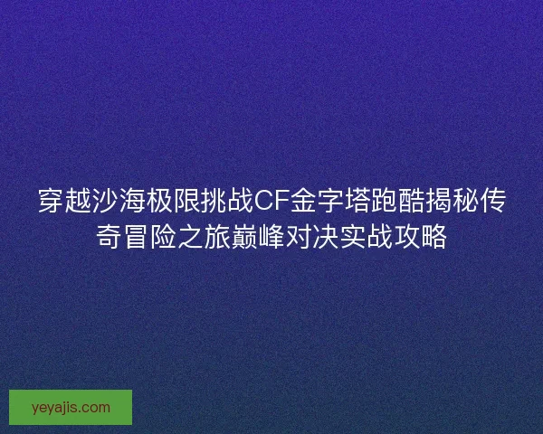 穿越沙海极限挑战CF金字塔跑酷揭秘传奇冒险之旅巅峰对决实战攻略