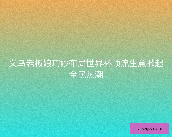 义乌老板娘巧妙布局世界杯顶流生意掀起全民热潮